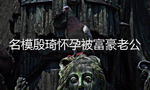 被富热议名模胖1 男6斤公喂值引方颜殷琦怀孕豪老